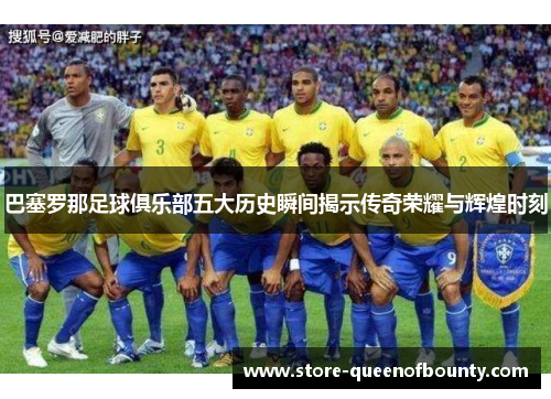 巴塞罗那足球俱乐部五大历史瞬间揭示传奇荣耀与辉煌时刻