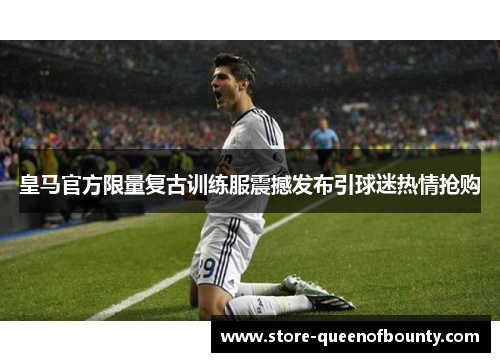 皇马官方限量复古训练服震撼发布引球迷热情抢购